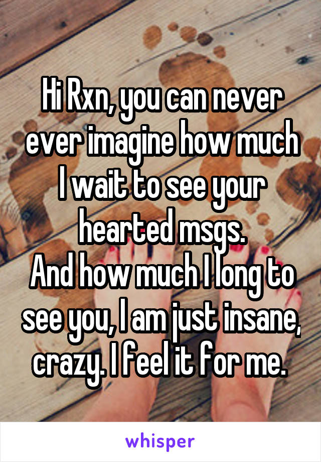 Hi Rxn, you can never ever imagine how much I wait to see your hearted msgs.
And how much I long to see you, I am just insane, crazy. I feel it for me. 