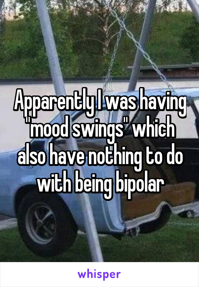 Apparently I was having "mood swings" which also have nothing to do with being bipolar