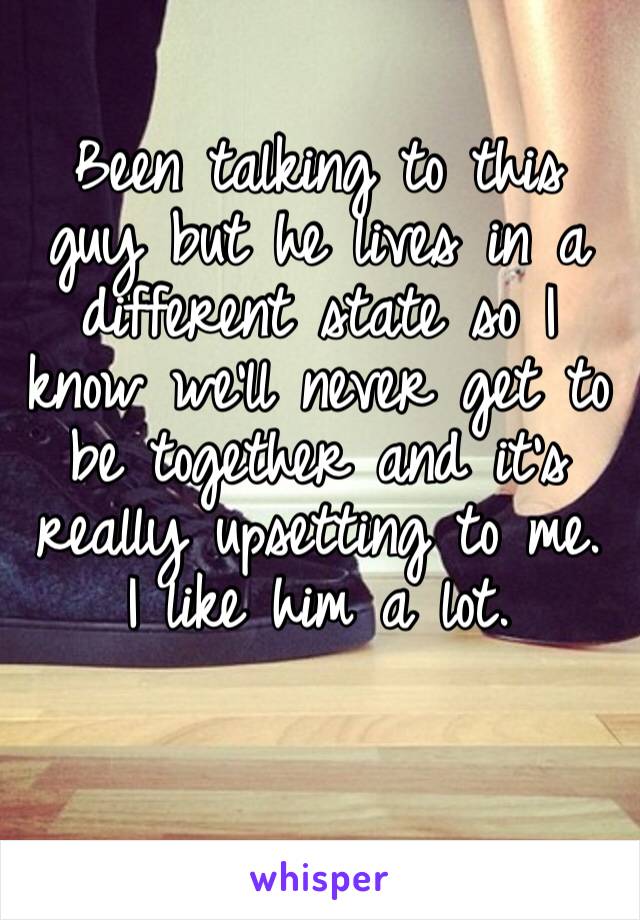 Been talking to this guy but he lives in a different state so I know we’ll never get to be together and it’s really upsetting to me. I like him a lot. 