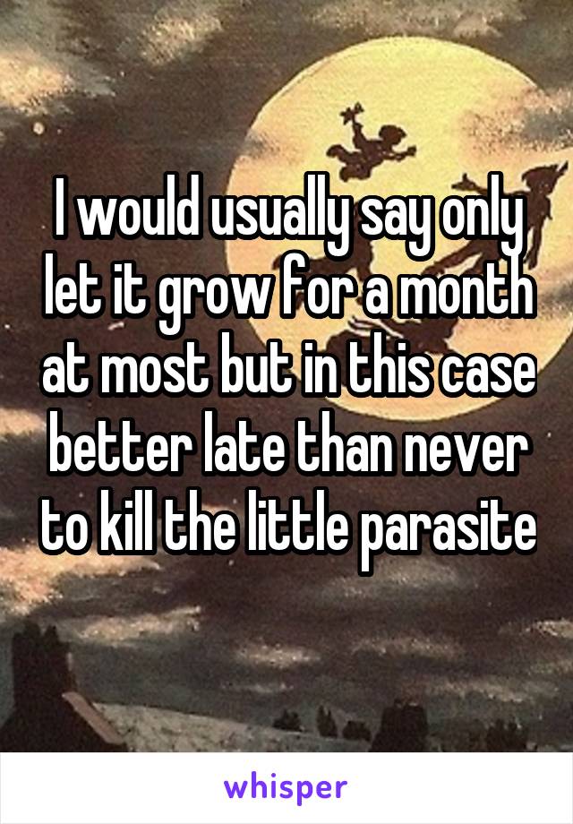 I would usually say only let it grow for a month at most but in this case better late than never to kill the little parasite 