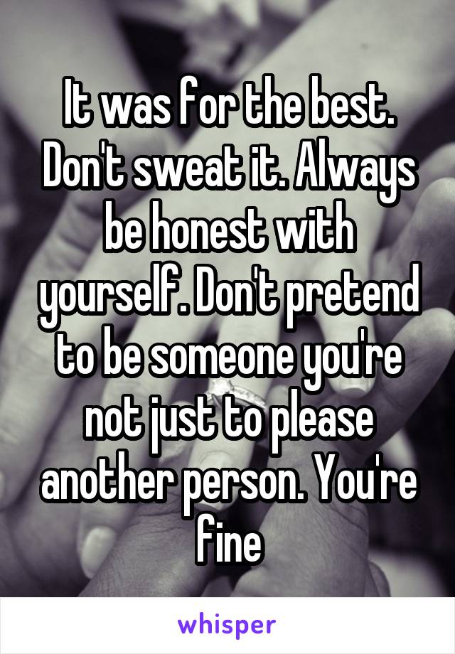 It was for the best. Don't sweat it. Always be honest with yourself. Don't pretend to be someone you're not just to please another person. You're fine