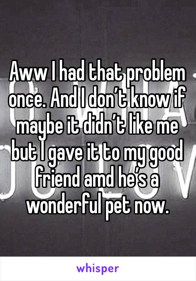 Aww I had that problem once. And I don’t know if maybe it didn’t like me but I gave it to my good friend amd he’s a wonderful pet now. 