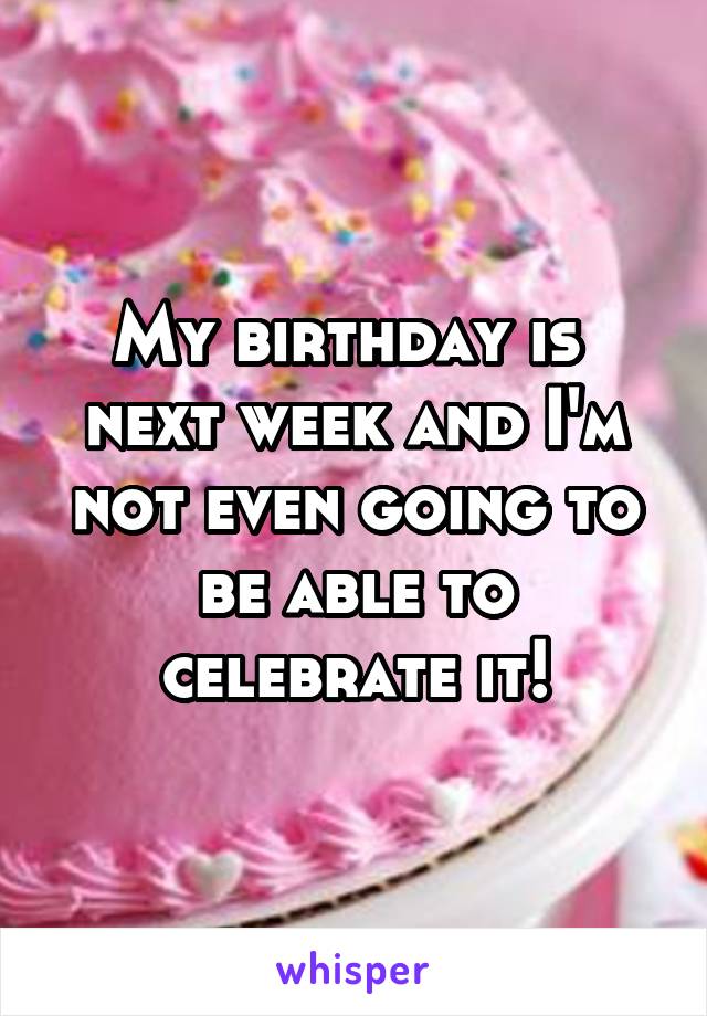 My birthday is  next week and I'm not even going to be able to celebrate it!