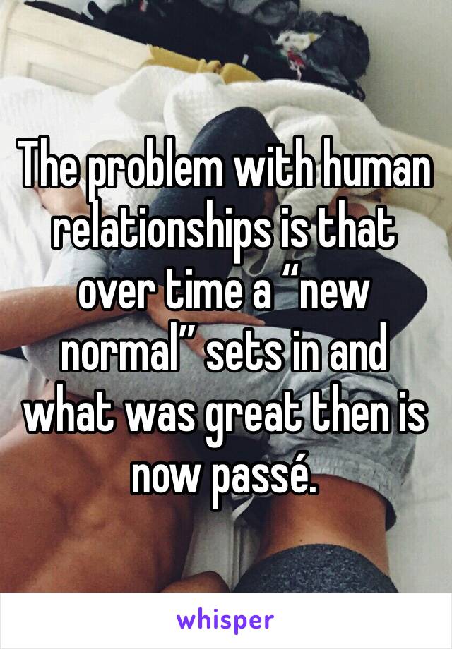 The problem with human relationships is that over time a “new normal” sets in and what was great then is now passé.