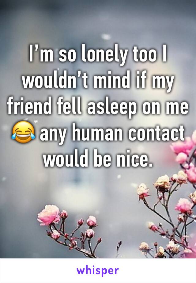 I’m so lonely too I wouldn’t mind if my friend fell asleep on me 😂 any human contact would be nice. 