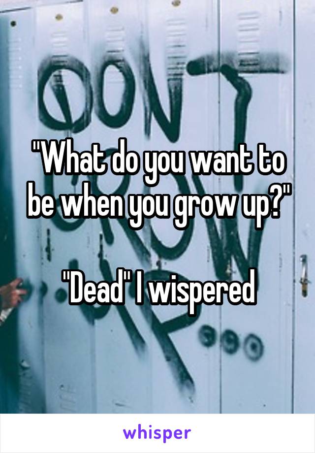 "What do you want to be when you grow up?"

"Dead" I wispered