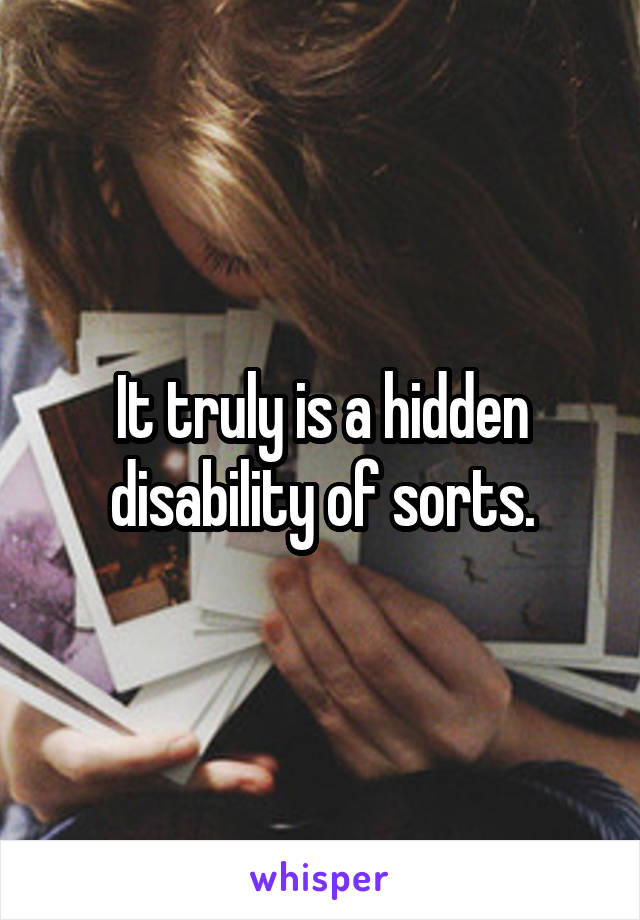 It truly is a hidden disability of sorts.