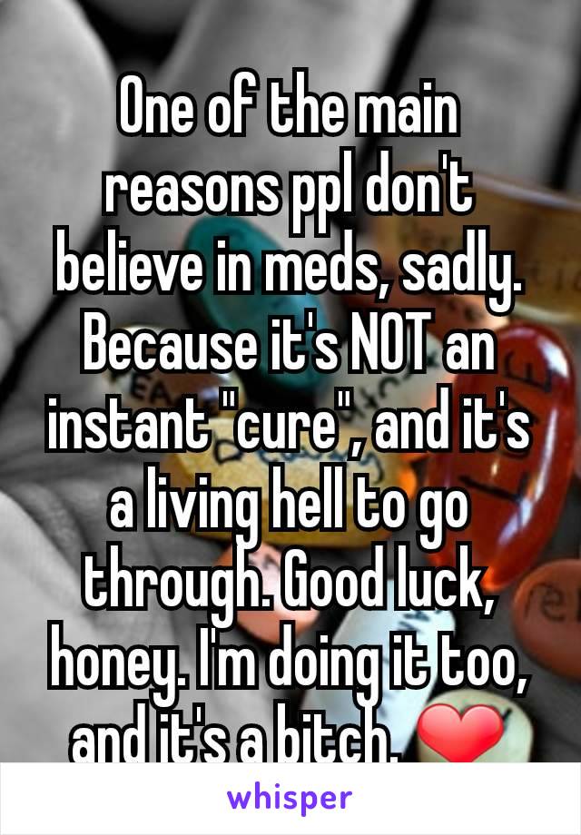 One of the main reasons ppl don't believe in meds, sadly. Because it's NOT an instant "cure", and it's a living hell to go through. Good luck, honey. I'm doing it too, and it's a bitch. ❤