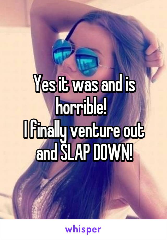 Yes it was and is horrible!  
I finally venture out and SLAP DOWN!