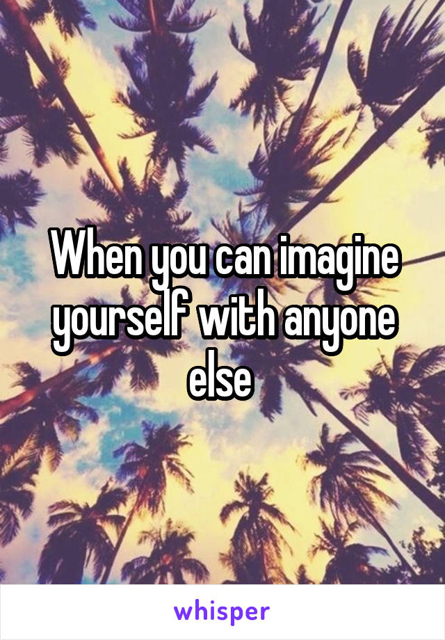 When you can imagine yourself with anyone else 