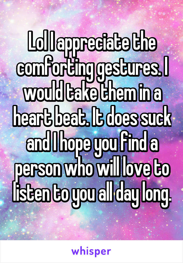 Lol I appreciate the comforting gestures. I would take them in a heart beat. It does suck and I hope you find a person who will love to listen to you all day long. 