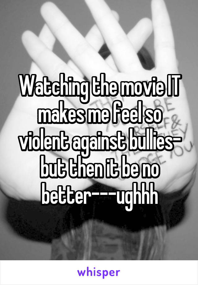 Watching the movie IT makes me feel so violent against bullies- but then it be no better---ughhh