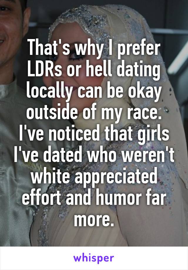 That's why I prefer LDRs or hell dating locally can be okay outside of my race. I've noticed that girls I've dated who weren't white appreciated effort and humor far more.