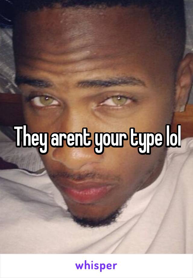 They arent your type lol