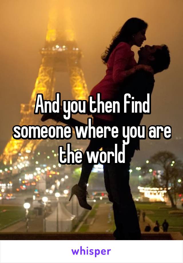 And you then find someone where you are the world