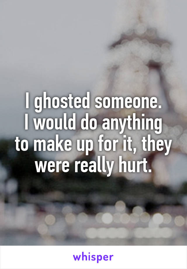 I ghosted someone.
I would do anything to make up for it, they were really hurt.