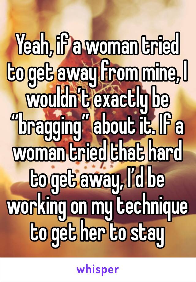 Yeah, if a woman tried to get away from mine, I wouldn’t exactly be “bragging” about it. If a woman tried that hard to get away, I’d be working on my technique to get her to stay