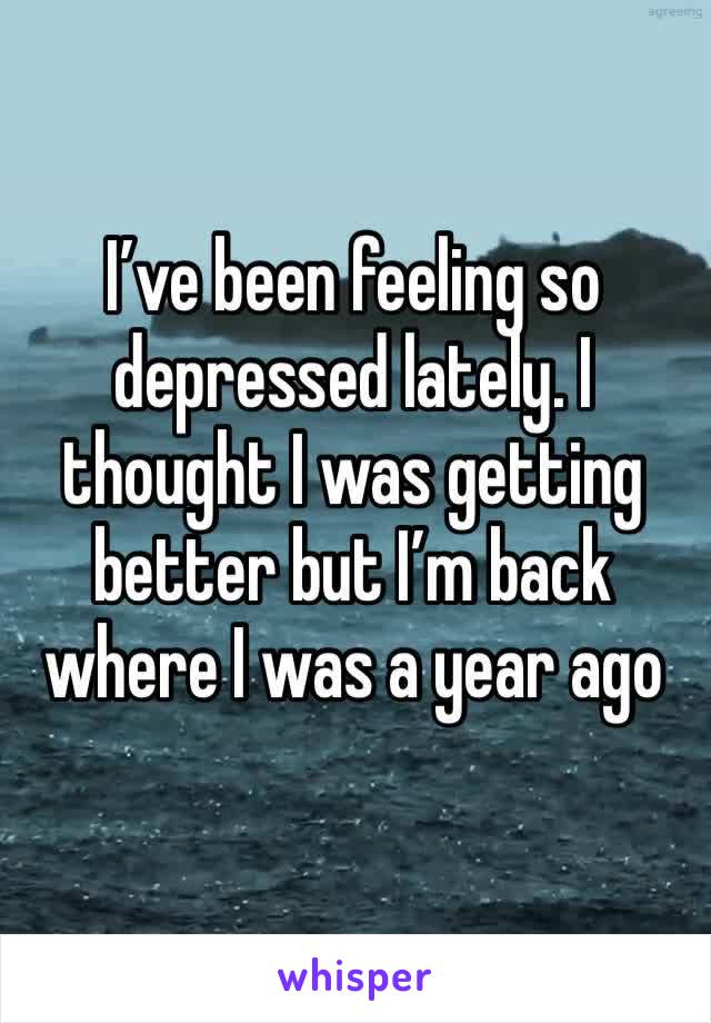 I’ve been feeling so depressed lately. I thought I was getting better but I’m back where I was a year ago