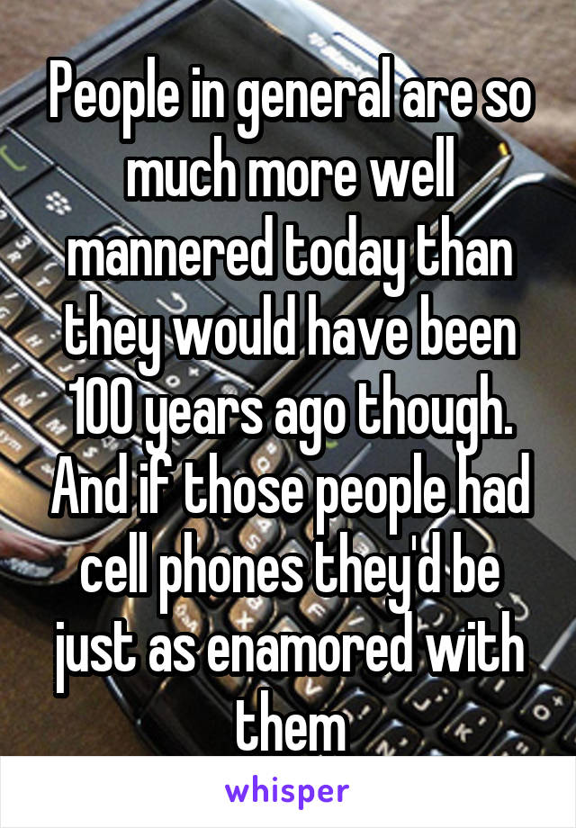 People in general are so much more well mannered today than they would have been 100 years ago though. And if those people had cell phones they'd be just as enamored with them