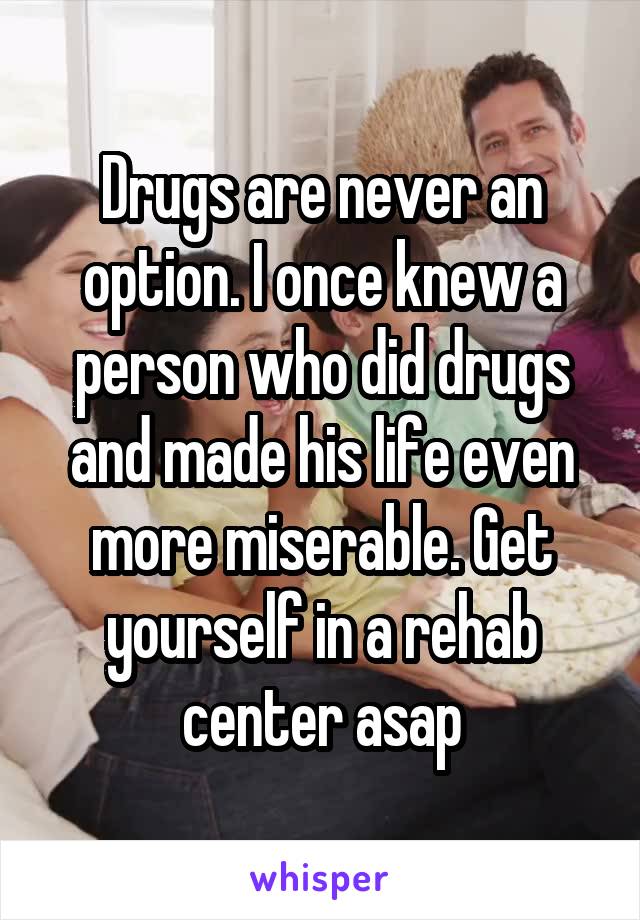 Drugs are never an option. I once knew a person who did drugs and made his life even more miserable. Get yourself in a rehab center asap