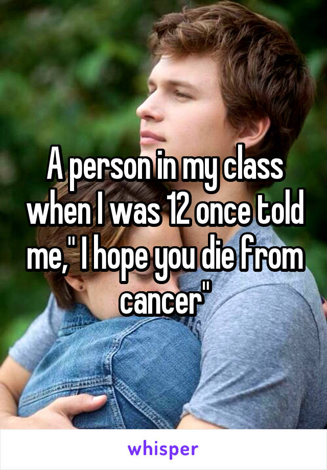 A person in my class when I was 12 once told me," I hope you die from cancer"