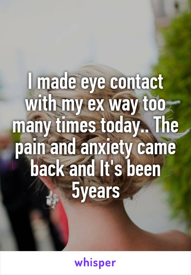 I made eye contact with my ex way too many times today.. The pain and anxiety came back and It's been 5years