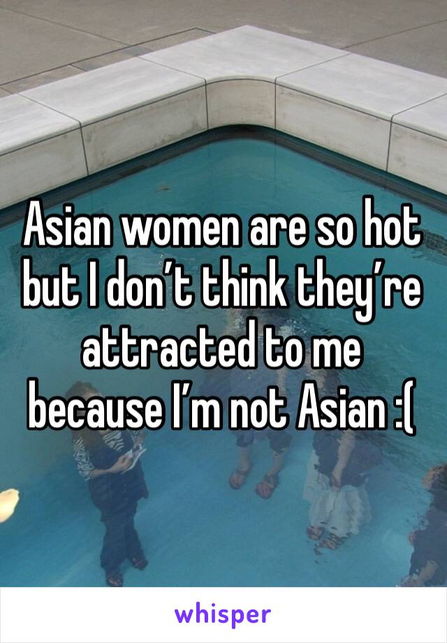 Asian women are so hot but I don’t think they’re attracted to me because I’m not Asian :(