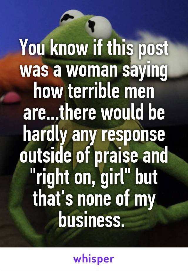 You know if this post was a woman saying how terrible men are...there would be hardly any response outside of praise and "right on, girl" but that's none of my business. 