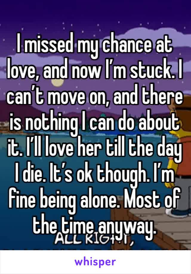 I missed my chance at love, and now I’m stuck. I can’t move on, and there is nothing I can do about it. I’ll love her till the day I die. It’s ok though. I’m fine being alone. Most of the time anyway.