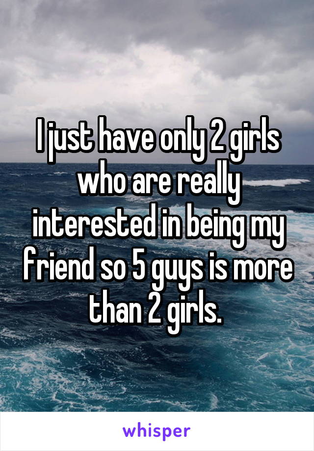 I just have only 2 girls who are really interested in being my friend so 5 guys is more than 2 girls. 