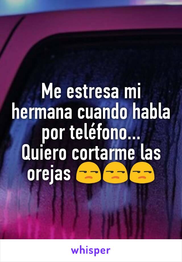 Me estresa mi hermana cuando habla por teléfono...
Quiero cortarme las orejas 😒😒😒