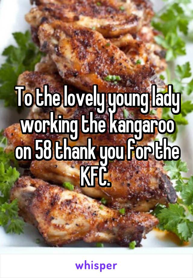 To the lovely young lady working the kangaroo on 58 thank you for the KFC. 