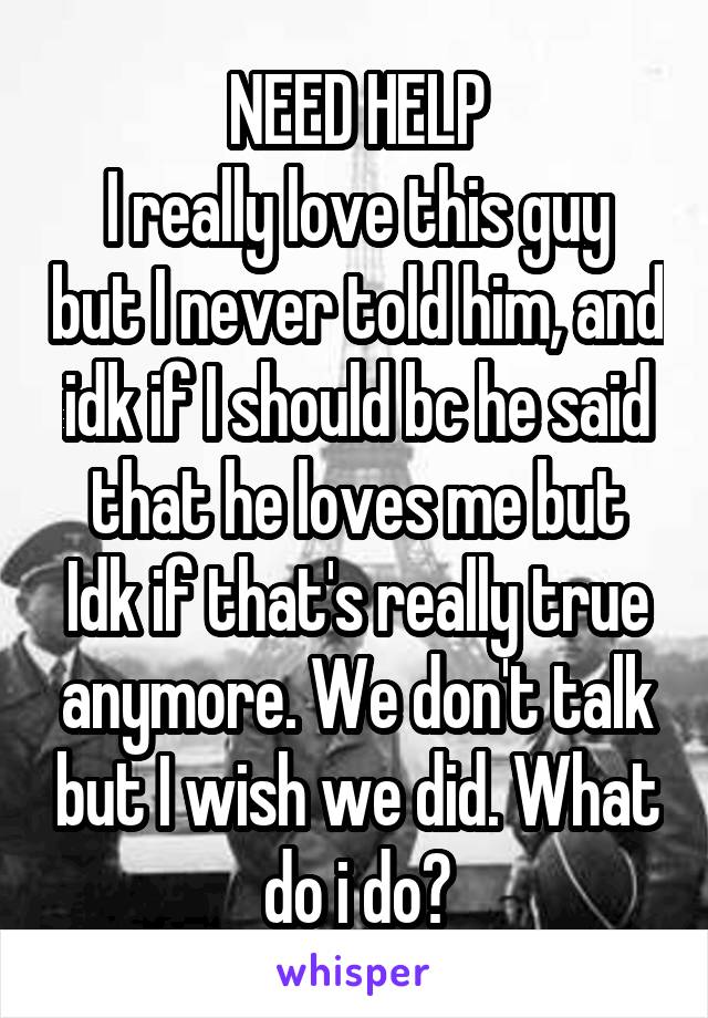 NEED HELP
I really love this guy but I never told him, and idk if I should bc he said that he loves me but Idk if that's really true anymore. We don't talk but I wish we did. What do i do?