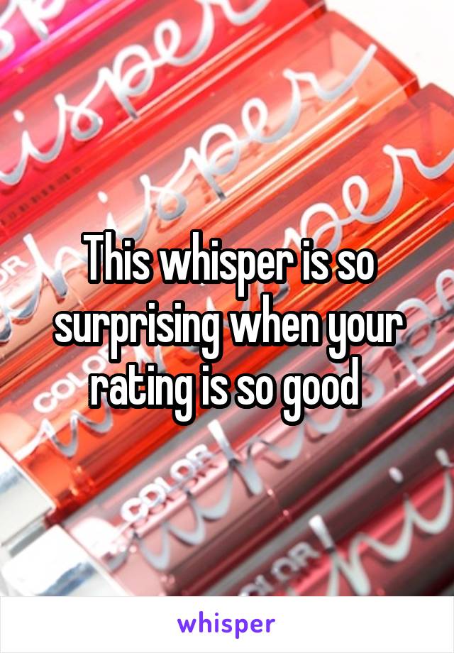 This whisper is so surprising when your rating is so good 