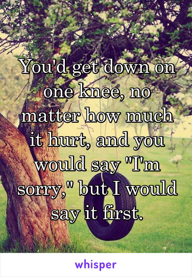 You'd get down on one knee, no matter how much it hurt, and you would say "I'm sorry," but I would say it first.