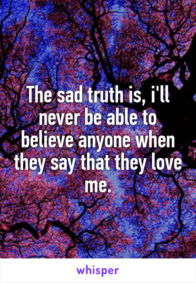 The sad truth is, i'll never be able to believe anyone when they say that they love me.