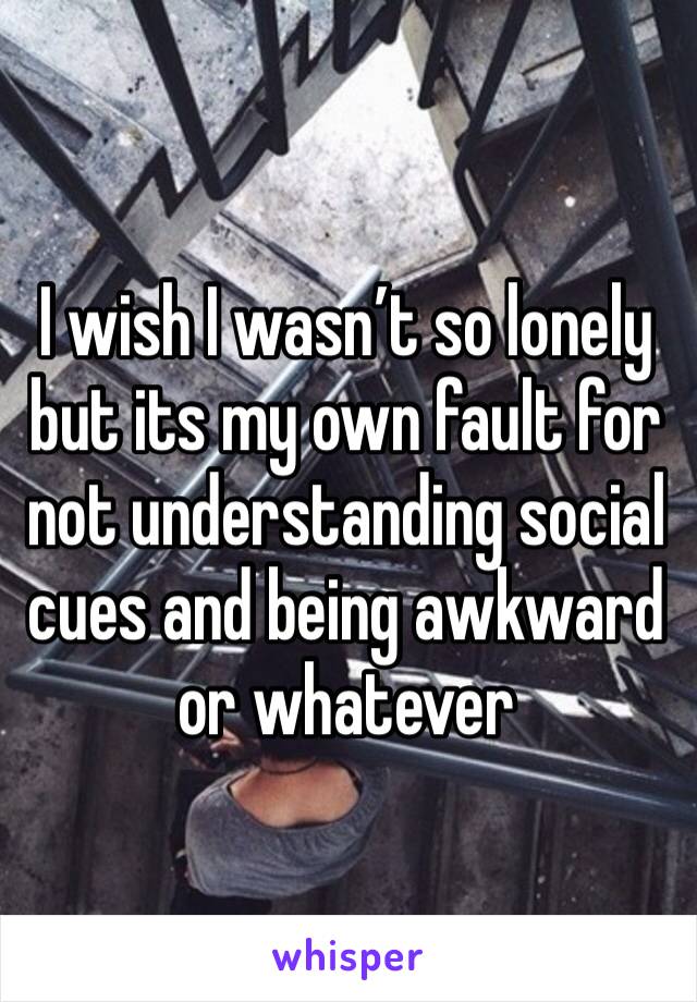 I wish I wasn’t so lonely but its my own fault for not understanding social cues and being awkward or whatever