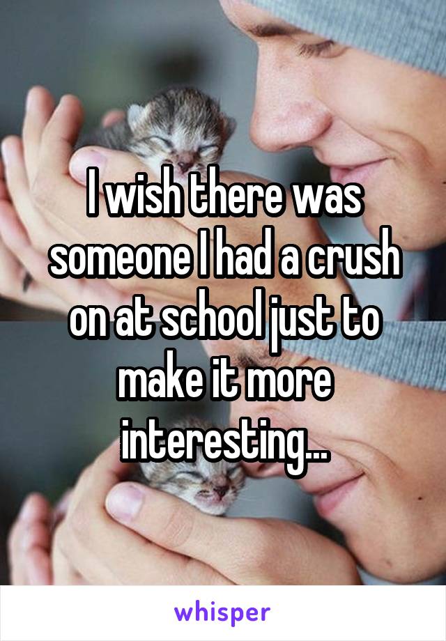 I wish there was someone I had a crush on at school just to make it more interesting...