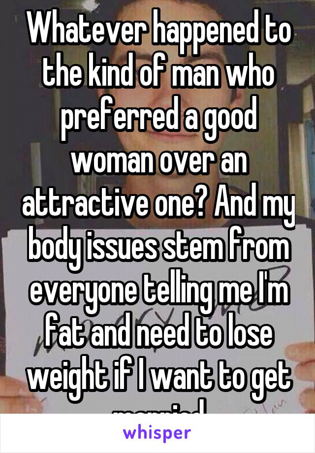 Whatever happened to the kind of man who preferred a good woman over an attractive one? And my body issues stem from everyone telling me I'm fat and need to lose weight if I want to get married