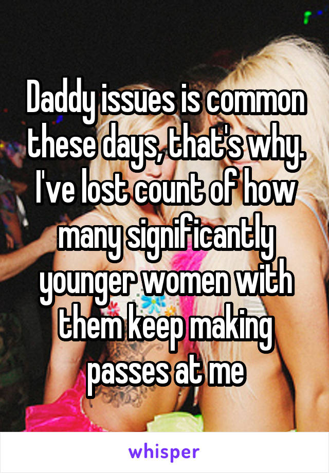 Daddy issues is common these days, that's why. I've lost count of how many significantly younger women with them keep making passes at me