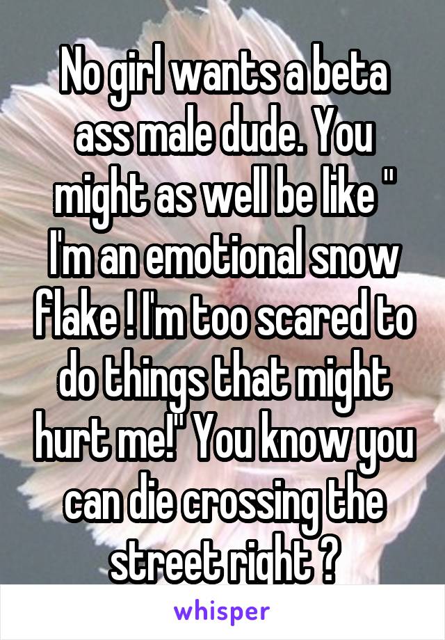 No girl wants a beta ass male dude. You might as well be like " I'm an emotional snow flake ! I'm too scared to do things that might hurt me!" You know you can die crossing the street right ?