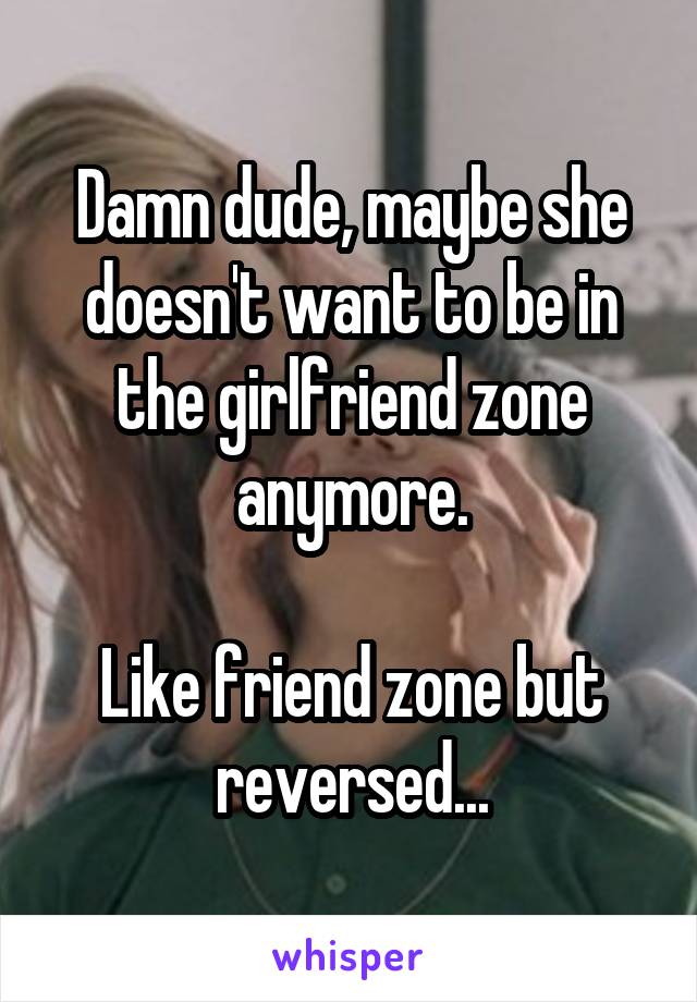 Damn dude, maybe she doesn't want to be in the girlfriend zone anymore.

Like friend zone but reversed...