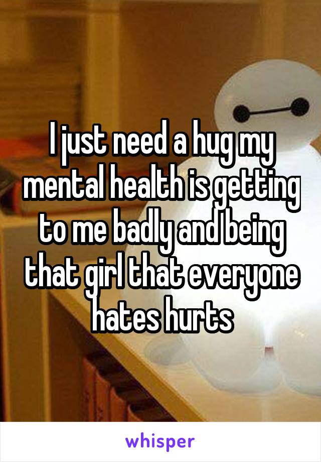 I just need a hug my mental health is getting to me badly and being that girl that everyone hates hurts