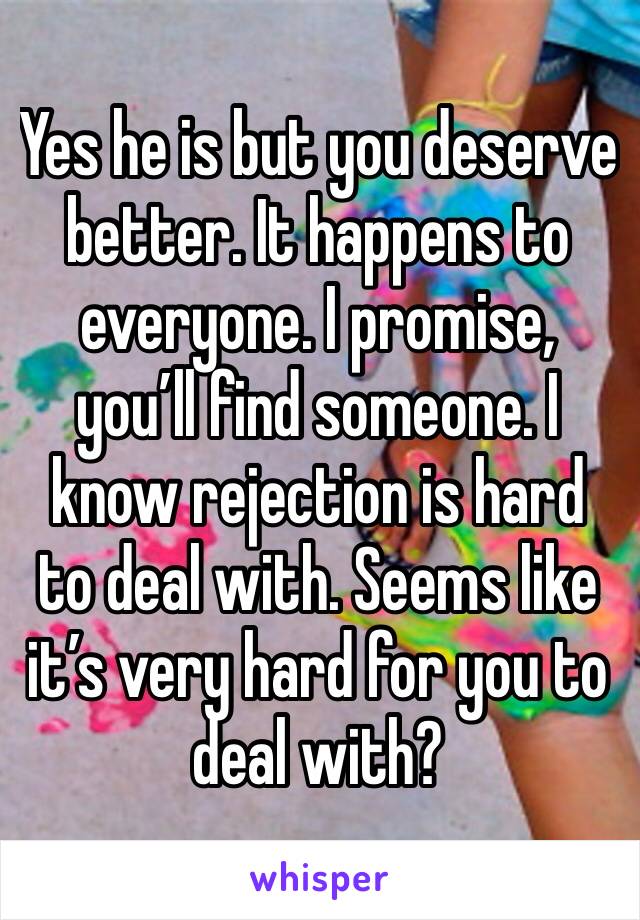 Yes he is but you deserve better. It happens to everyone. I promise, you’ll find someone. I know rejection is hard to deal with. Seems like it’s very hard for you to deal with? 