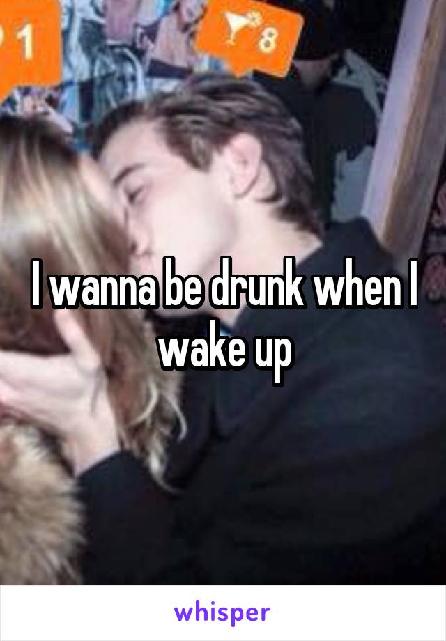 I wanna be drunk when I wake up