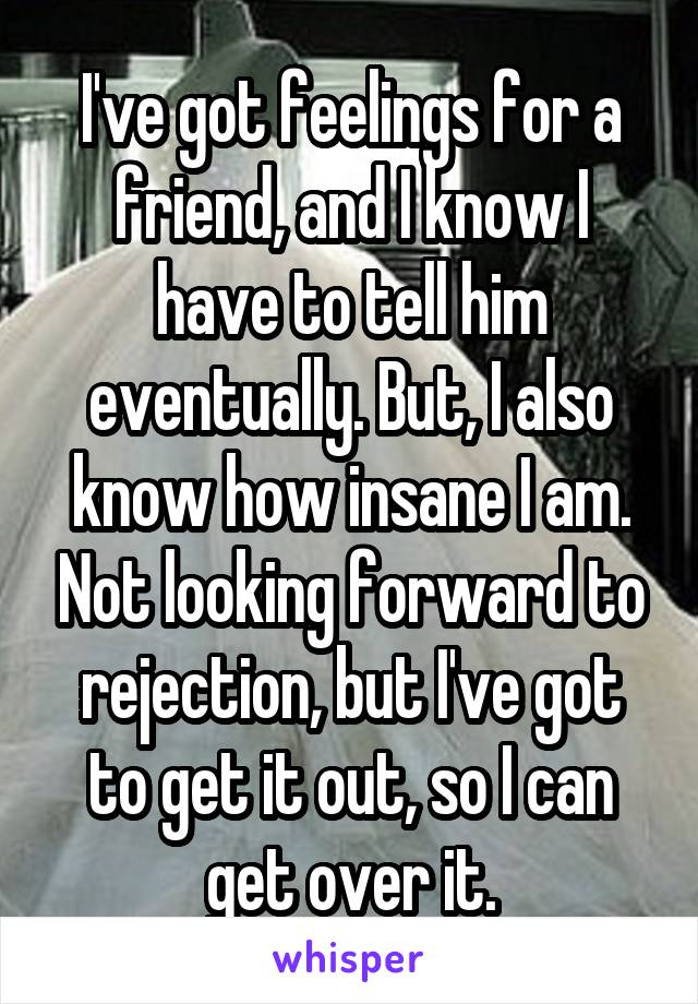 I've got feelings for a friend, and I know I have to tell him eventually. But, I also know how insane I am. Not looking forward to rejection, but I've got to get it out, so I can get over it.