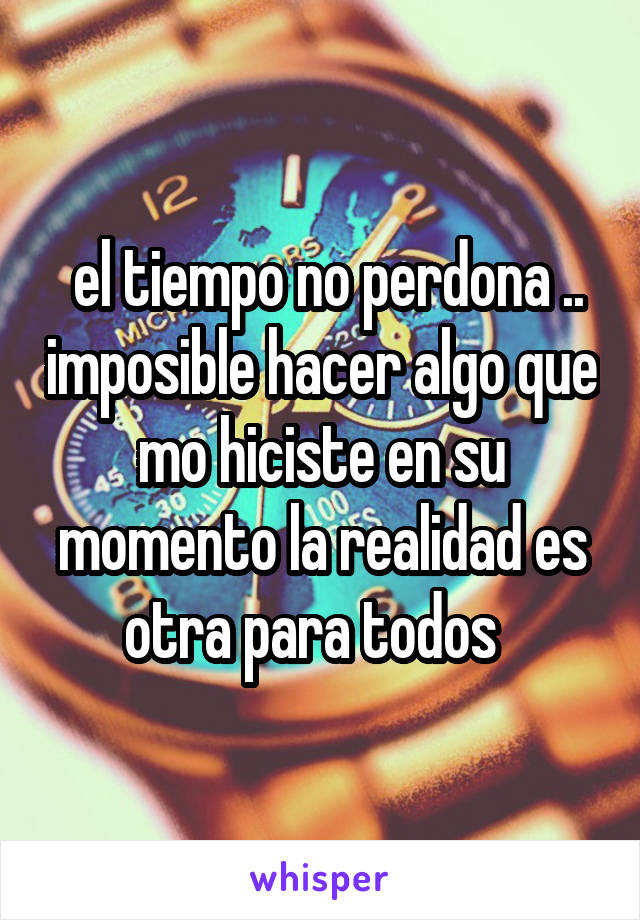  el tiempo no perdona .. imposible hacer algo que mo hiciste en su momento la realidad es otra para todos  