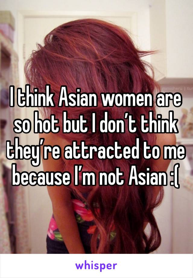 I think Asian women are so hot but I don’t think they’re attracted to me because I’m not Asian :(