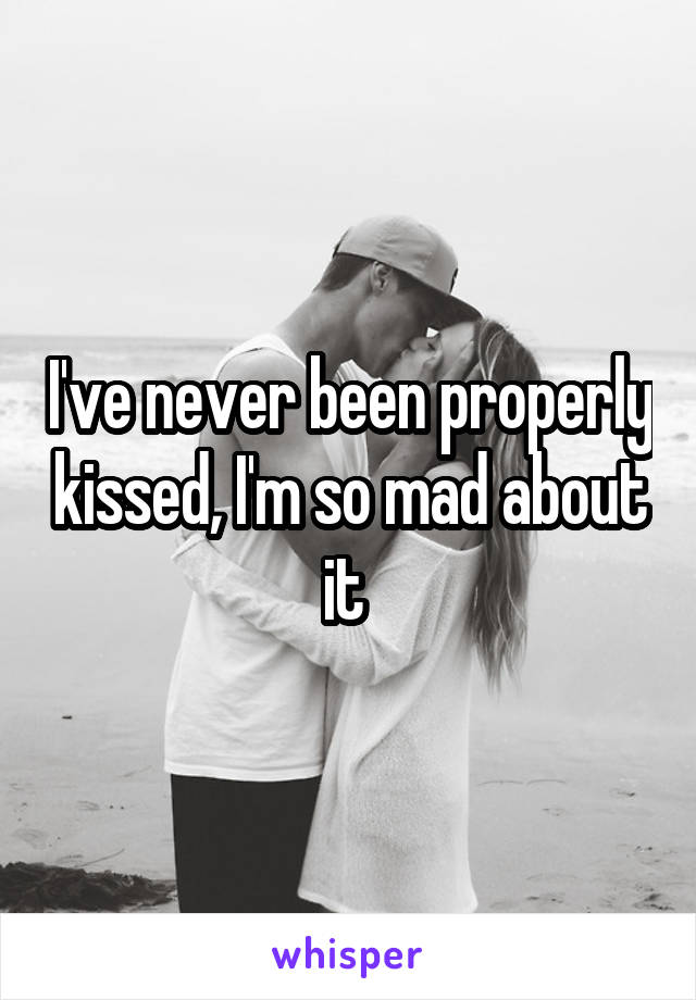 I've never been properly kissed, I'm so mad about it 