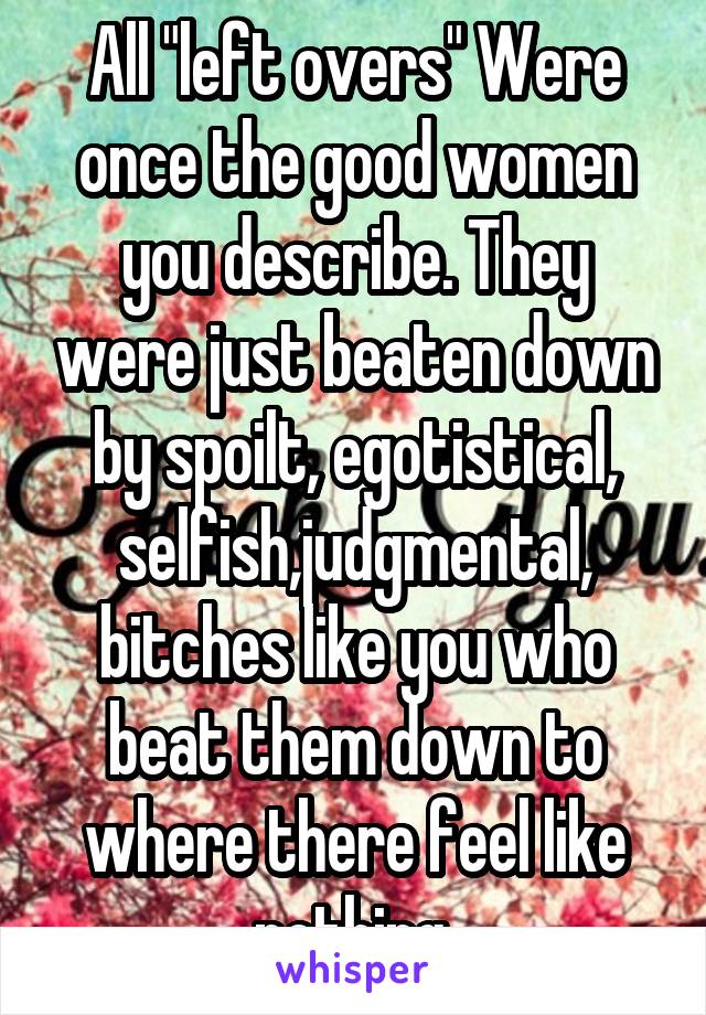 All "left overs" Were once the good women you describe. They were just beaten down by spoilt, egotistical, selfish,judgmental, bitches like you who beat them down to where there feel like nothing.